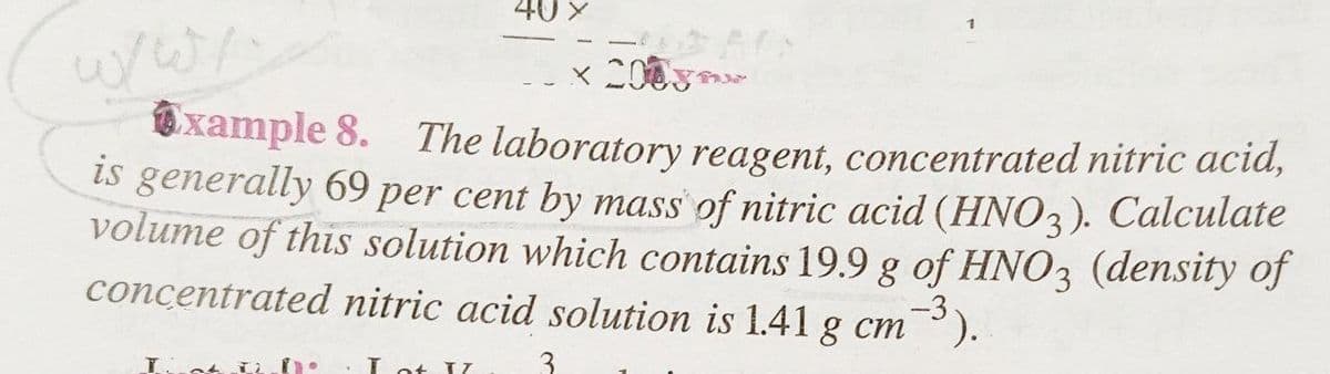 40 X
x 2008
xample 8. The laboratory reagent, concentrated nitric acid,
is generally 69 per cent by mass of nitric acid (HNO3). Calculate
volume of this solution which contains 19.9 g of HNO3 (density of
concentrated nitric acid solution is 1.41 g cm -3).
If th
I of II