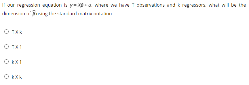 If our regression equation is y= XB + u, where we have T observations and k regressors, what will be the
dimension of Busing the standard matrix notation
O TXk
O TX1
O kX1
O kXk
