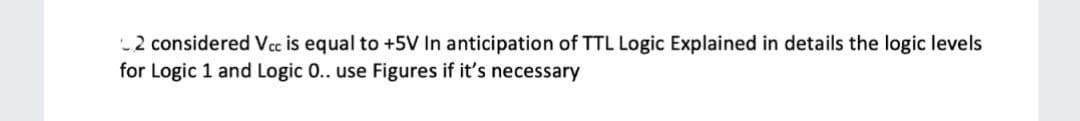 2 considered Vcc is equal to +5V In anticipation of TTL Logic Explained in details the logic levels
for Logic 1 and Logic 0.. use Figures if it's necessary
