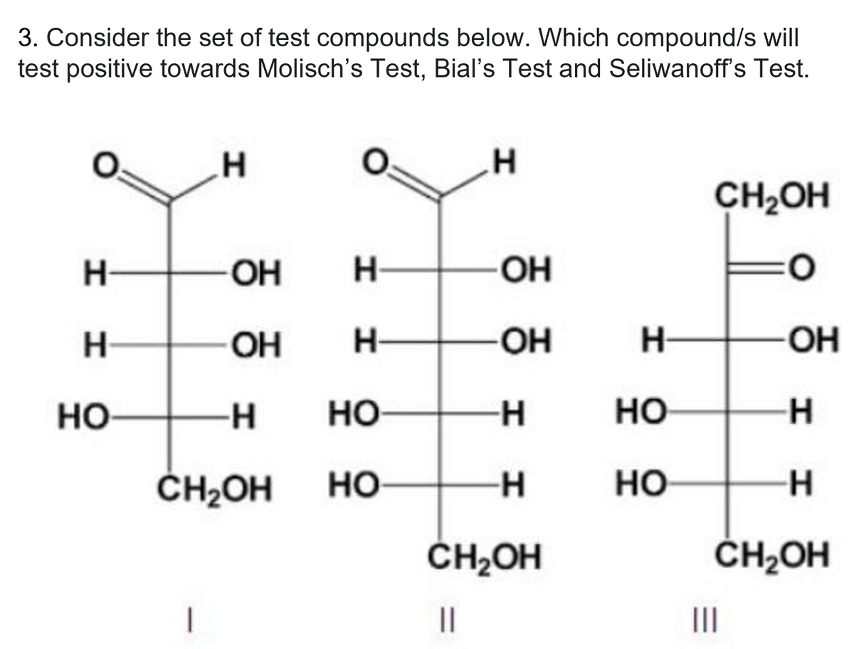 3. Consider the set of test compounds below. Which compound/s will
test positive towards Molisch's Test, Bial's Test and Seliwanoff's Test.
H
H
CH₂OH
H
ОН
H
ОН
0
Н
ОН
Н
-ОН
H НО
H
НО
-H
CH₂OH
||
НО
CH₂OH
1
Н—
HO
НО
ОН
-Н
-Н
CH₂OH
|||