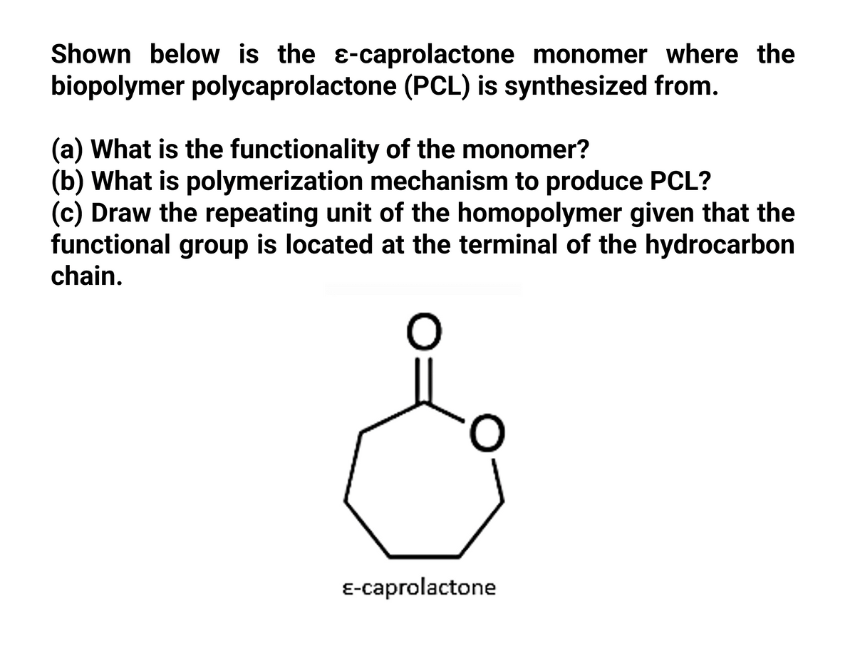 Shown below is the e-caprolactone monomer where the
biopolymer polycaprolactone (PCL) is synthesized from.
(a) What is the functionality of the monomer?
(b) What is polymerization mechanism to produce PCL?
(c) Draw the repeating unit of the homopolymer given that the
functional group is located at the terminal of the hydrocarbon
chain.
E-caprolactone
