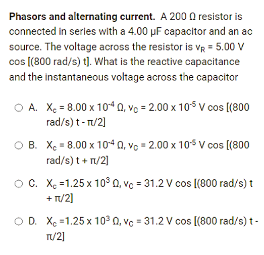 Phasors and alternating current. A 200 resistor is
connected in series with a 4.00 uF capacitor and an ac
source. The voltage across the resistor is VR = 5.00 V
cos [(800 rad/s) t]. What is the reactive capacitance
and the instantaneous voltage across the capacitor
O A. X = 8.00 x 1040, vc = 2.00 x 10-5 V cos [(800
rad/s) t-π/2]
O B. X = 8.00 x 10-40, vc = 2.00 x 10-5 V cos [(800
rad/s) t + π/2]
O C. XC -1.25 x 10³ 0, vc = 31.2 V cos [(800 rad/s) t
+ π/2]
O D. X 1.25 x 103 0, vc = 31.2 V cos [(800 rad/s) t-
TT/2]