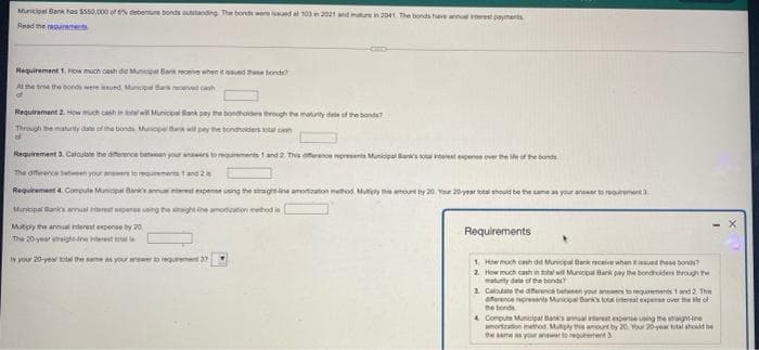 Municipal Bank has $550,000 of 6% debenture bonds outstanding. The bonds were issued at 103 in 2021 and mature in 2041 The bonds have annual payments
Read the requirements
Requirement 1. How much cash did Municipal Bank receive when it issued the bonds?
At the time the bonds were issued, Municipal Bark ved cash
Requirement 2. How much cash in totalwill Municipal Bank pay the bondholders through the maturity date of the bonds?
Through the maturity date of the bonds, Municpel Bank will pay the bondholders al con
ef
Requirement 3. Calculate the difference between your answers to requirements 1 and 2 This ofference represents!
expense over the
of the bonds
The difference between your answers to requirements 1 and 2 s
Requirement 4. Compute Municipal Bank's annual interest expense using the straight line amortization method. Multiply this amount by 20, Your 20-year total should be the same as your answer to requirement 3
Municipal Bank's annual interest expense using the straight line amonication
hodis
Mutiply the annual interest expense by 20
Requirements
The 20-year straight-
Is your 20-year total the same as your answer to requirement 37
1. How much cash did Municipal Bank receive whan issued these bonde
2. How much cash in total will Municipal Bark pay the bondholders through th
matunity date of the bond
3. Calodate the difference between your answers to requirements 1 and 2 Thin
erence represents Municipal Bank's total internal expense over the of
the bonds
4 Compute Municipal Bank's annual trest expense using the g
mation method Multiply this amount by 20. Your 20-year total should be
the same as your answer to requirement