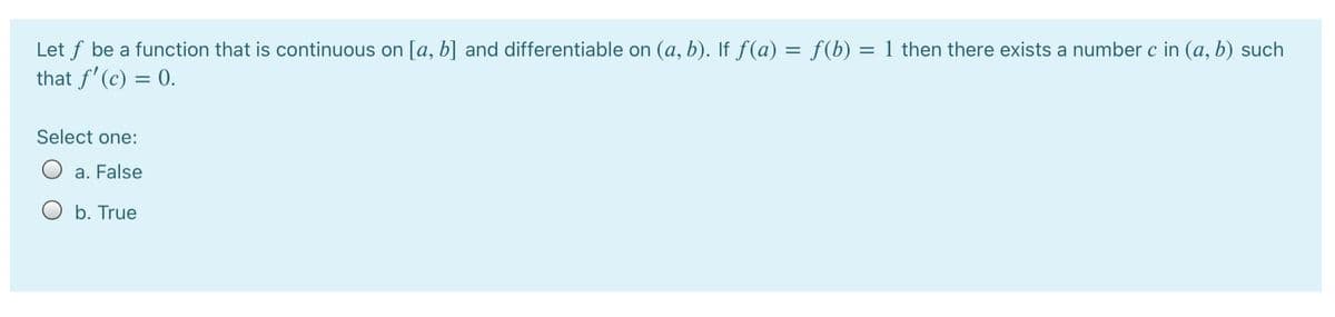 Let f be a function that is continuous on [a, b] and differentiable on (a, b). If f(a) = f(b) = 1 then there exists a number c in (a, b) such
that f' (c) = 0.
Select one:
a. False
O b. True
