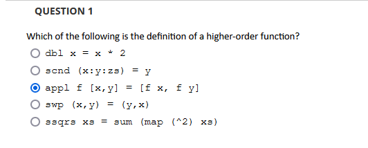 QUESTION 1
Which of the following is the definition of a higher-order function?
db1 x = x * 2
scnd (x:y: zs) = y
appl f [x, y] = [f x, fyl
swp (x, y) = (y,x)
ssqrs xs = sum (map (^2) xs)