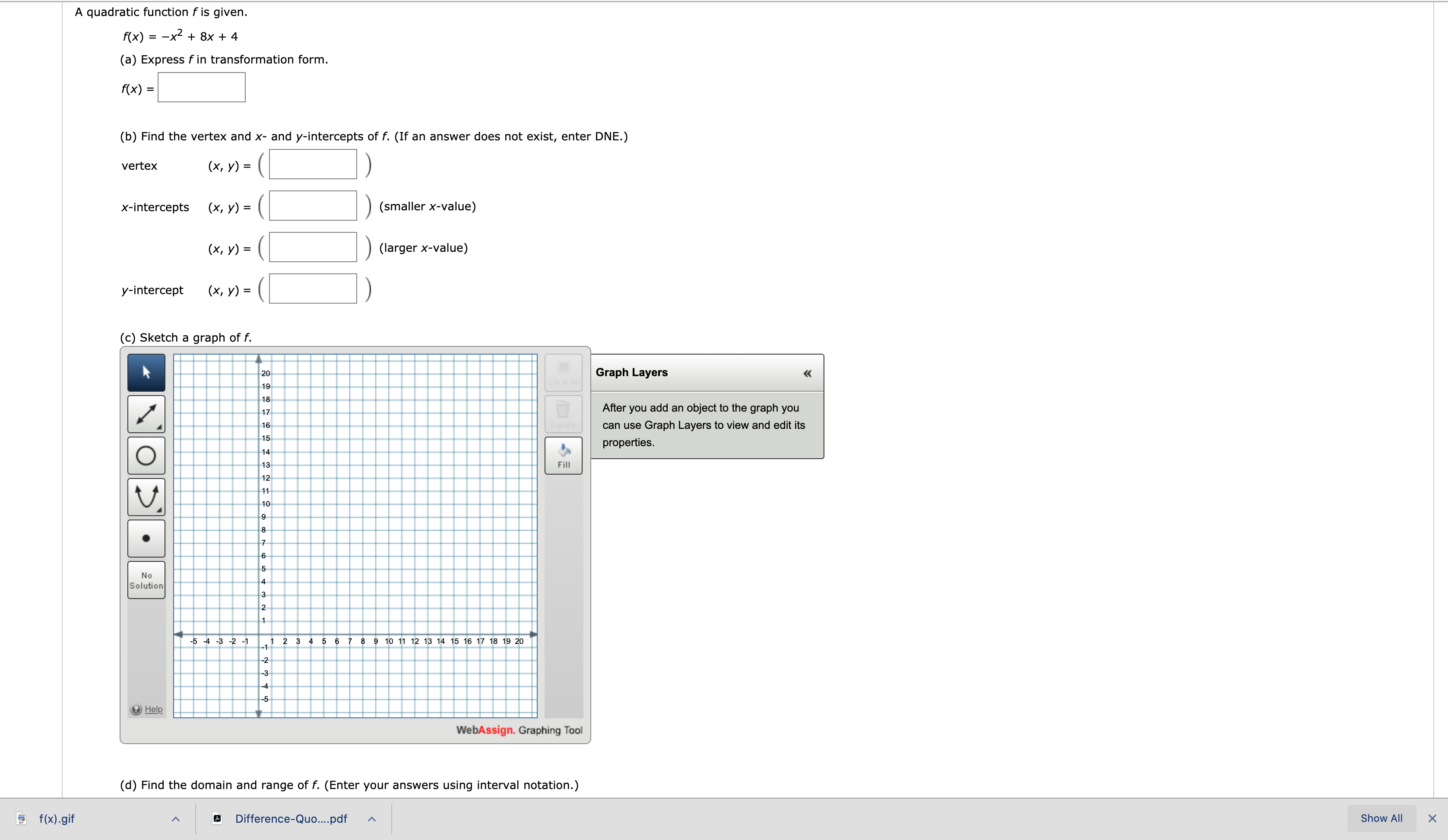 A quadratic function f is given.
f(x) = -x2 + 8x + 4
(a) Express f in transformation form.
f(x) =
(b) Find the vertex and x- and y-intercepts of f. (If an answer does not exist, enter DNE.)
vertex
(х, у) %3
x-intercepts
(х, у) %3D
(smaller x-value)
(х, у) %3
(larger x-value)
y-intercept
(х, у) %3
(c) Sketch a graph of f.
20
Graph Layers
«
Clear All
19
18
After
you
add an object to the graph you
17
Delete
can use Graph Layers to view and edit its
16
15
properties.
14
13
Fill
12
11
