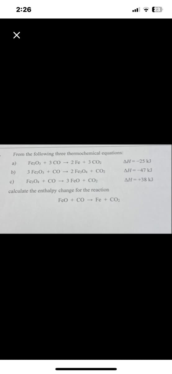 From the following three thermochemical equations:
Fe2O3 + 3 CO 2 Fe + 3 CO₂
3 Fe₂O3 + CO2 Fe3O4 + CO2
Fe3O4 + CO 3 FeO + CO₂
calculate the enthalpy change for the reaction
2:26
a)
b)
c)
FeO + CO → Fe + CO₂
AH--25 kJ
AH--47 kJ
AH=+38 kJ
23