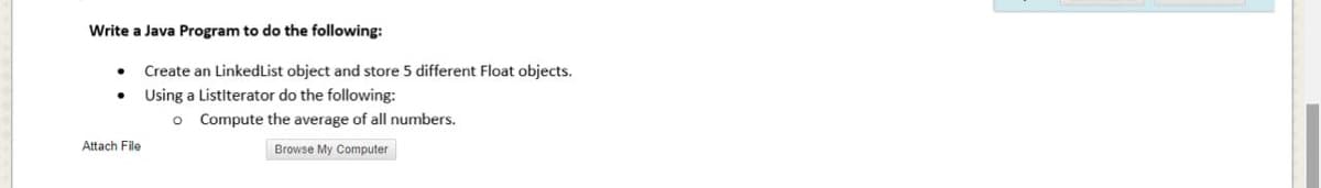 Write a Java Program to do the following:
Create an LinkedList object and store 5 different Float objects.
Using a Listiterator do the following:
o Compute the average of all numbers.
Attach File
Browse My Computer
