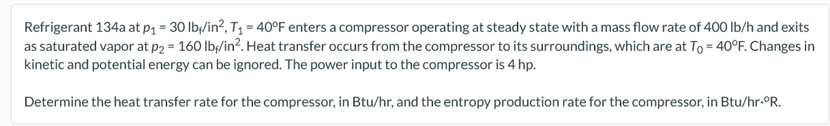 Refrigerant 134a at p1 = 30 lbe/in?, T1 = 40°F enters a compressor operating at steady state with a mass flow rate of 400 Ib/h and exits
as saturated vapor at p2 = 160 Ib/in?. Heat transfer occurs from the compressor to its surroundings, which are at To = 40°F. Changes in
kinetic and potential energy can be ignored. The power input to the compressor is 4 hp.
Determine the heat transfer rate for the compressor, in Btu/hr, and the entropy production rate for the compressor, in Btu/hr.°R.

