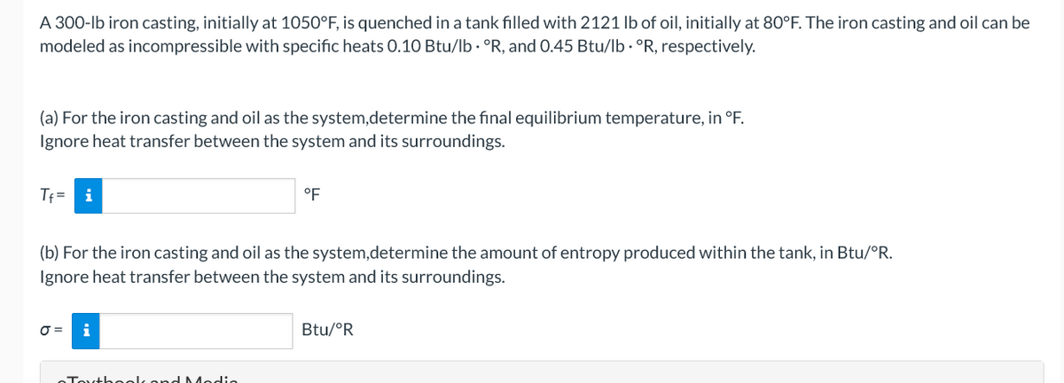 A 300-lb iron casting, initially at 1050°F, is quenched in a tank filled with 2121 lb of oil, initially at 80°F. The iron casting and oil can be
modeled as incompressible with specific heats 0.10 Btu/lb · °R, and 0.45 Btu/lb · °R, respectively.
(a) For the iron casting and oil as the system,determine the final equilibrium temperature, in °F.
Ignore heat transfer between the system and its surroundings.
Tf =
i
°F
(b) For the iron casting and oil as the system,determine the amount of entropy produced within the tank, in Btu/°R.
Ignore heat transfer between the system and its surroundings.
O =
i
Btu/°R
Touthoolk ond Medie
