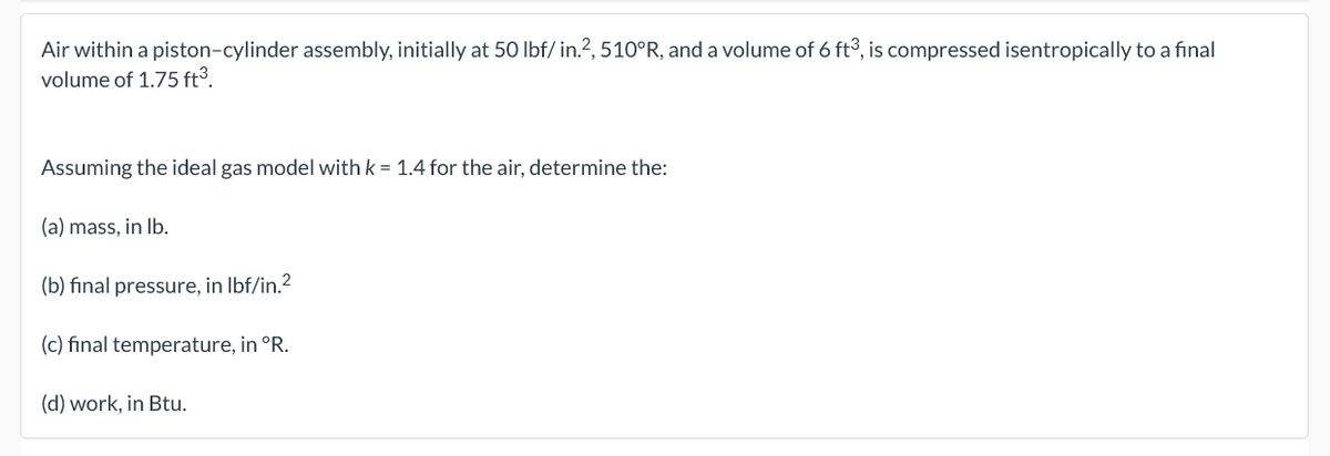 Air within a piston-cylinder assembly, initially at 50 lbf/ in.?, 510°R, and a volume of 6 ft3, is compressed isentropically to a final
volume of 1.75 ft³.
Assuming the ideal gas model with k = 1.4 for the air, determine the:
(a) mass, in Ib.
(b) final pressure, in Ibf/in.2
(c) final temperature, in °R.
(d) work, in Btu.
