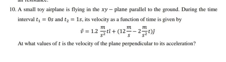 10. A small toy airplane is flying in the xy - plane parallel to the ground. During the time
interval t = Os and t2 = 1s, its velocity as a function of time is given by
m
m
т
i = 1.2 tî+ (12–- 2 t)j
At what values of t is the velocity of the plane perpendicular to its acceleration?
