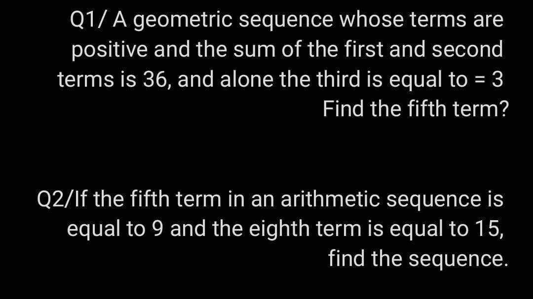 Q1/ A geometric sequence whose terms are
positive and the sum of the first and second
terms is 36, and alone the third is equal to = 3
Find the fifth term?
Q2/If the fifth term in an arithmetic sequence is
equal to 9 and the eighth term is equal to 15,
find the sequence.
