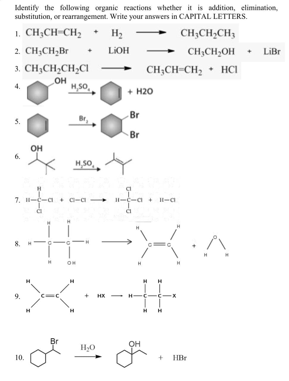 Identify the following organic reactions whether it is addition, elimination,
substitution, or rearrangement. Write your answers in CAPITAL LETTERS.
1. CH;CH=CH2
H2
CH;CH2CH3
2. CH3CH,Br
LIOH
CH3CH2OH
LiBr
3. CH3CH,CH2CI
CH;CH=CH2
+ HCI
HO
H,SO,
4.
+ H20
Br
5.
Br,
Br
OH
H,SO,
H
CI
7. H-C-CI
+ Cl-CI →
H-C-CI
H-CI
Cl
H
H
H.
8.
H - C
H
H
H
OH
H.
H
H
H
H
9.
+
HX
H -C
C-X
H
Br
OH
H2O
10.
+
HBr
6.
