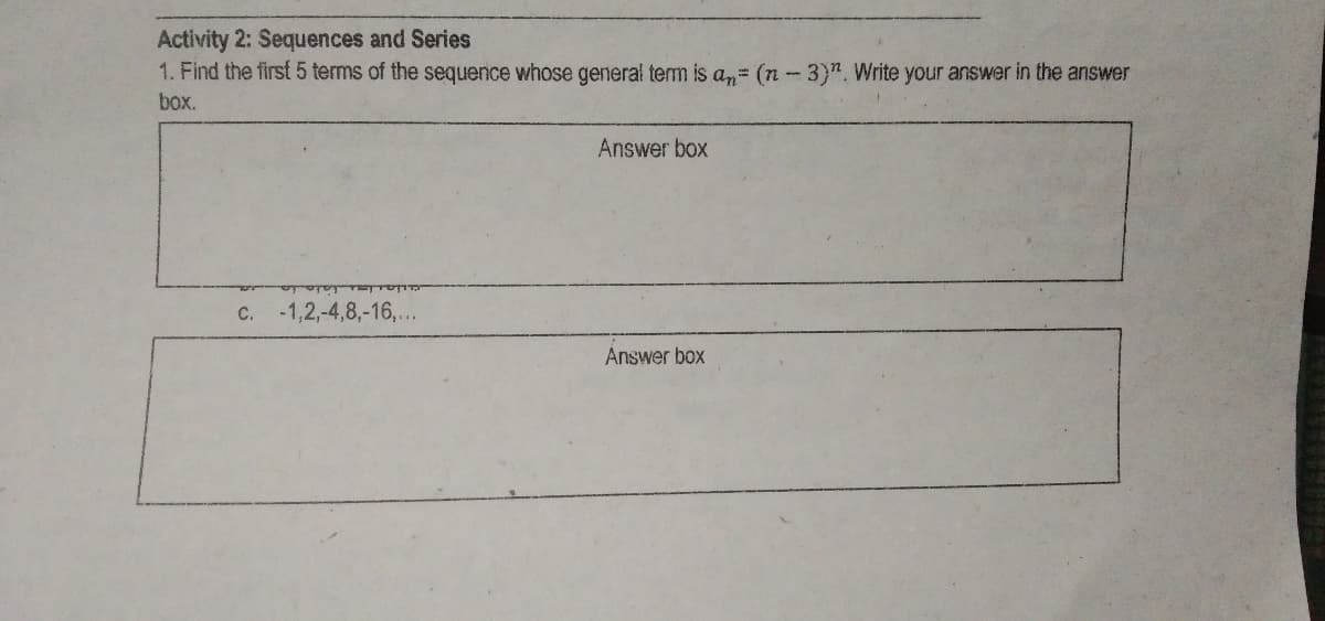 Activity 2: Sequences and Series
1. Find the first 5 terms of the sequence whose general term is an= (n-3)". Write your answer in the answer
box.
Answer box
C.
-1,2,-4,8,-16,...
Answer box
