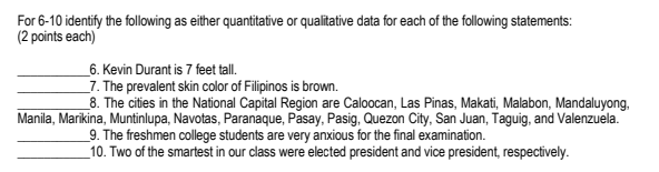 For 6-10 identify the following as either quantitative or qualitative data for each of the following statements:
(2 points each)
_6. Kevin Durant is 7 feet tall.
_7. The prevalent skin color of Filipinos is brown.
_8. The cities in the National Capital Region are Caloocan, Las Pinas, Makati, Malabon, Mandaluyong,
Manila, Marikina, Muntinlupa, Navotas, Paranaque, Pasay, Pasig, Quezon City, San Juan, Taguig, and Valenzuela.
_9. The freshmen college students are very anxious for the final examination.
_10. Two of the smartest in our class were elected president and vice president, respectively.
