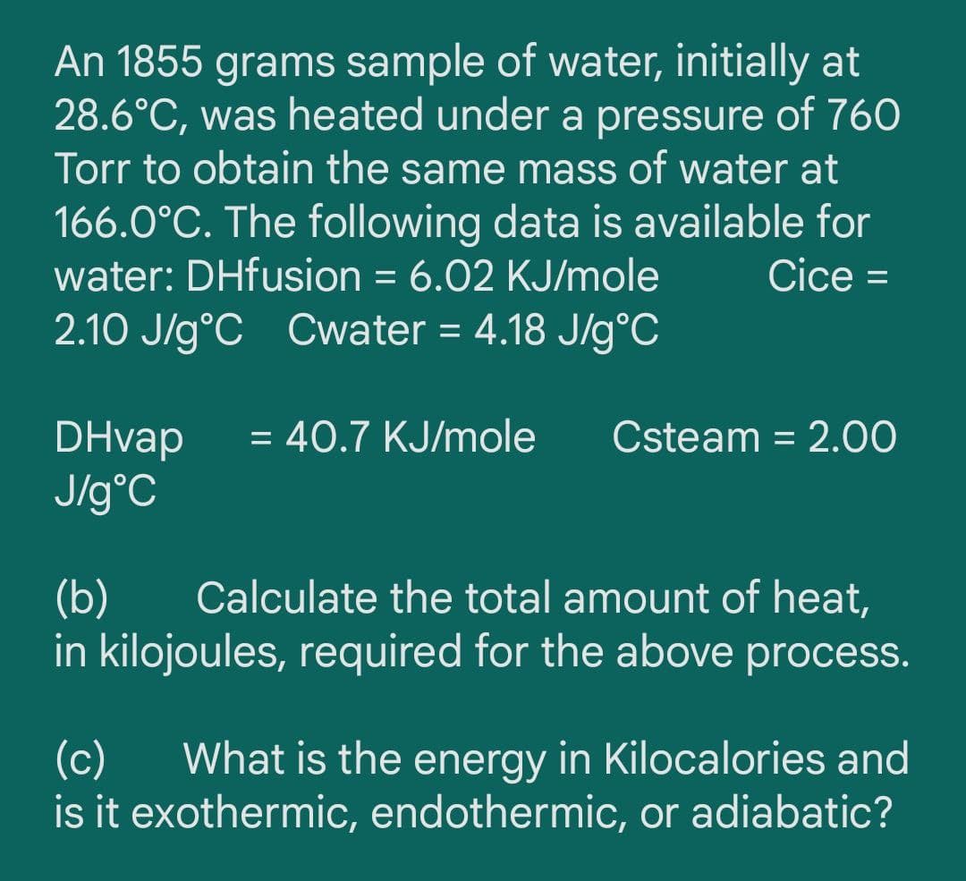 An 1855 grams sample of water, initially at
28.6°C, was heated under a pressure of 760
Torr to obtain the same mass of water at
166.0°C. The following data is available for
water: DHfusion = 6.02 KJ/mole
Cice =
%3D
%3D
2.10 J/g°C Cwater = 4.18 J/g°C
= 40.7 KJ/mole
DHvap
J/g°C
Csteam = 2.00
%3D
Calculate the total amount of heat,
(b)
in kilojoules, required for the above process.
(c)
What is the energy in Kilocalories and
is it exothermic, endothermic, or adiabatic?
