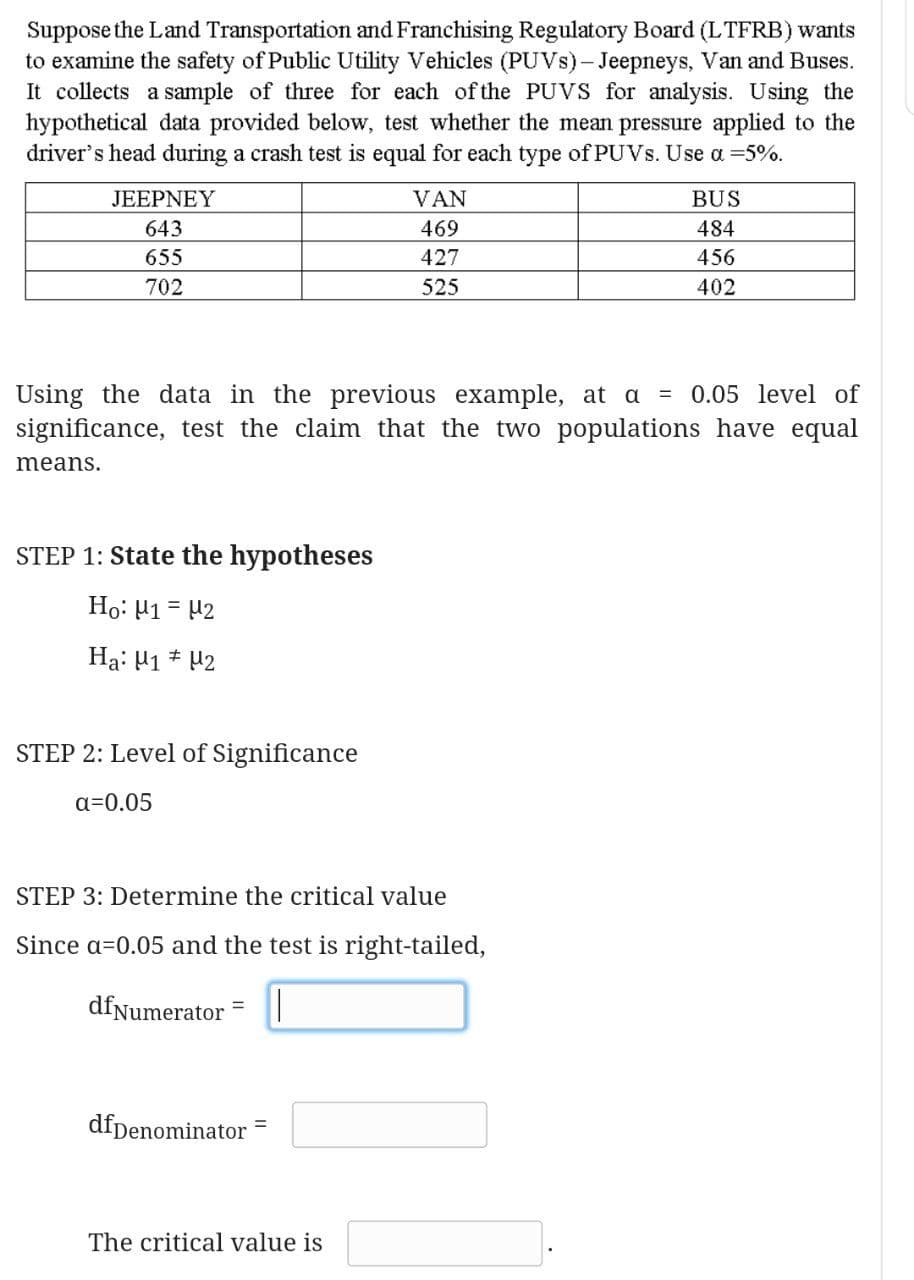Suppose the Land Transportation and Franchising Regulatory Board (LTFRB) wants
to examine the safety of Public Utility Vehicles (PUVS)- Jeepneys, Van and Buses.
It collects a sample of three for each of the PUVS for analysis. Using the
hypothetical data provided below, test whether the mean pressure applied to the
driver's head during a crash test is equal for each type of PUVS. Use a =5%.
JEEPNEY
VAN
BUS
643
469
484
655
427
456
702
525
402
Using the data in the previous example, at a = 0.05 level of
significance, test the claim that the two populations have equal
means.
STEP 1: State the hypotheses
Ho: 41 = 42
Ha: H1 * 42
STEP 2: Level of Significance
a=0.05
STEP 3: Determine the critical value
Since a=0.05 and the test is right-tailed,
dfNumerator
%3D
dfpenominator =
The critical value is
