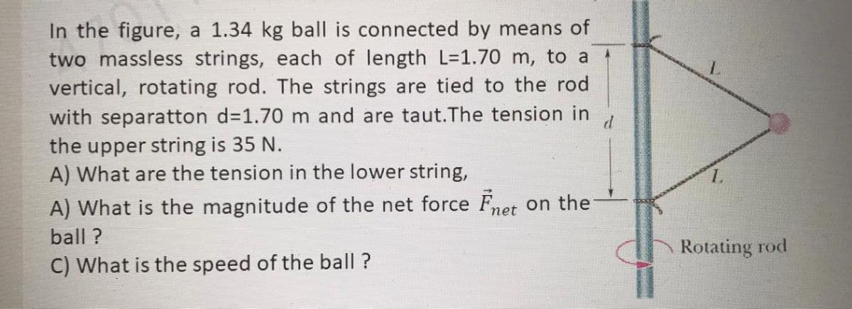 In the figure, a 1.34 kg ball is connected by means of
two massless strings, each of length L=1.70 m, to a t
vertical, rotating rod. The strings are tied to the rod
with separatton d=1.70 m and are taut.The tension in
the upper string is 35 N.
A) What are the tension in the lower string,
1.
A) What is the magnitude of the net force Fnet on the
ball ?
Rotating rod
C) What is the speed of the ball ?

