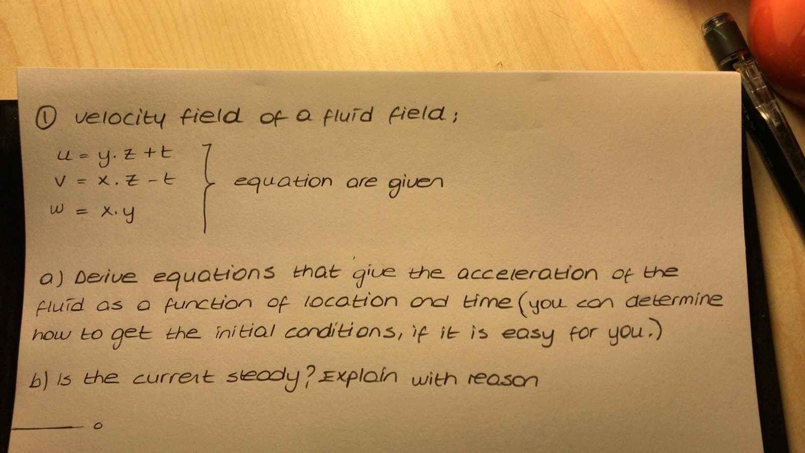 O velocity field of a fluid field;
U- y. z +t
V%= x.근 -6
equation are given
X.y
a) Deive equations that
Fluid as a function of 1ocation ond Hime (you con determine
how to get the initial conditions, if it is easy for you.)
giue the acceleration of the
b) Is the current steody?Explain with reason

