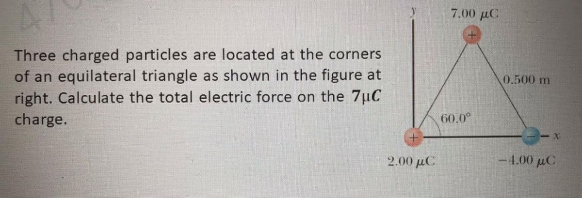 7.00 µC
Three charged particles are located at the corners
of an equilateral triangle as shown in the figure at
right. Calculate the total electric force on the 7uC
charge.
0.500 m
60.0°
2.00 μα
-4.00 μC
