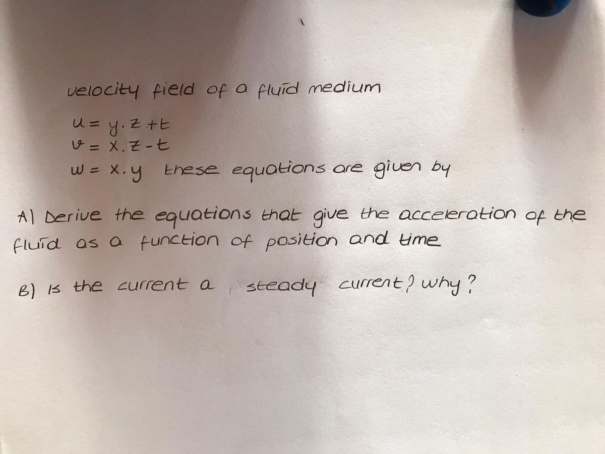 velocity field of a fluid medium
u= y. Z+E
じ= X.そ-七
%3D
W = X.y
these equations ore give by
Al Derive the equations that give the acceleration of the
fluid as a function of position and time
B) B the current a
steady current? why?
