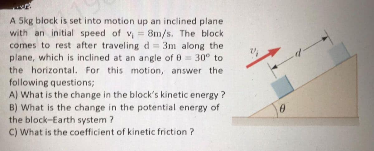 A 5kg block is set into motion up an inclined plane
with an initial speed of v; = 8m/s. The block
comes to rest after traveling d
plane, which is inclined at an angle of 0 = 30° to
the horizontal. For this motion, answer the
3m along the
V;
following questions;
A) What is the change in the block's kinetic energy ?
B) What is the change in the potential energy of
the block-Earth system ?
C) What is the coefficient of kinetic friction ?
