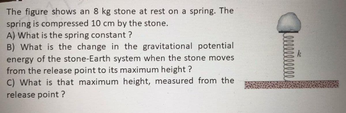 The figure shows an 8 kg stone at rest on a spring. The
spring is compressed 10 cm by the stone.
A) What is the spring constant ?
B) What is the change in the gravitational potential
energy of the stone-Earth system when the stone moves
from the release point to its maximum height ?
C) What is that maximum height, measured from the
release point ?
