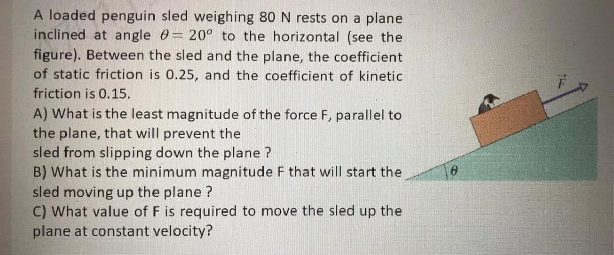 A loaded penguin sled weighing 80 N rests on a plane
inclined at angle 0= 20° to the horizontal (see the
figure). Between the sled and the plane, the coefficient
of static friction is 0.25, and the coefficient of kinetic
friction is 0.15.
A) What is the least magnitude of the force F, parallel to
the plane, that will prevent the
sled from slipping down the plane ?
B) What is the minimum magnitude F that will start the
sled moving up the plane ?
C) What value of F is required to move the sled up the
plane at constant velocity?
