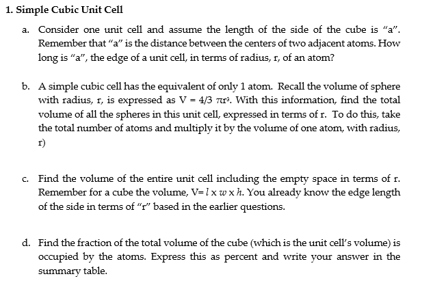 1. Simple Cubic Unit Cell
a. Consider one unit cell and assume the length of the side of the cube is "a".
Remember that “a" is the distance between the centers of two adjacent atoms. How
long is “a", the edge of a unit cell, in terms of radius, r, of an atom?
b. A simple cubic cell has the equivalent of only 1 atom. Recall the volume of sphere
with radius, r, is expressed as V = 4/3 r. With this information, find the total
volume of all the spheres in this unit cell, expressed in terms of r. To do this, take
the total number of atoms and multiply it by the volume of one atom, with radius,
r)
c. Find the volume of the entire unit cell including the empty space in terms of r.
Remember for a cube the volume, V=1 xw xh. You already know the edge length
of the side in terms of "r" based in the earlier questions.
d. Find the fraction of the total volume of the cube (which is the unit cell's volume) is
occupied by the atoms. Express this as percent and write your answer in the
summary table.
