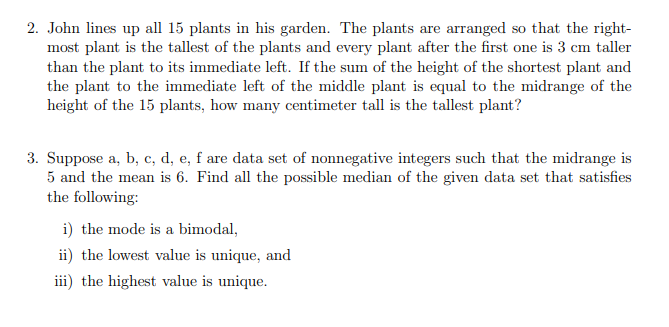 2. John lines up all 15 plants in his garden. The plants are arranged so that the right-
most plant is the tallest of the plants and every plant after the first one is 3 cm taller
than the plant to its immediate left. If the sum of the height of the shortest plant and
the plant to the immediate left of the middle plant is equal to the midrange of the
height of the 15 plants, how many centimeter tall is the tallest plant?
3. Suppose a, b, c, d, e, f are data set of nonnegative integers such that the midrange is
5 and the mean is 6. Find all the possible median of the given data set that satisfies
the following:
i) the mode is a bimodal,
ii) the lowest value is unique, and
iii) the highest value is unique.
