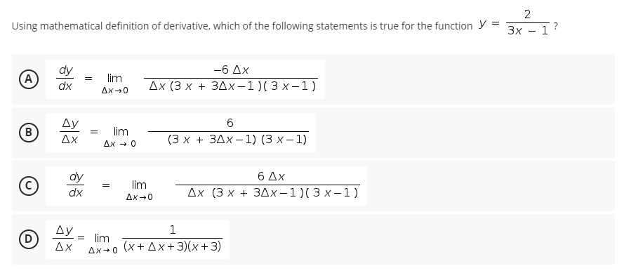 2
Using mathematical definition of derivative, which of the following statements is true for the function y =
Зх — 1
?
-
dy
—6 Дх
(А
lim
dx
Дx (3 х + 3Дх-1)(3х-1)
Ax-0
Ду
6.
B
lim
Ax - 0
=
Δχ
(3х + 3Дx —1) (3 х—1)
6 Δx
Дх (3 х + 3Дх-1)(3х-1)
dy
(c
lim
dx
Ax-0
Ду
1
D
= lim
Δχ
(х+ Дx+3)(х+ 3)
Ax+0
