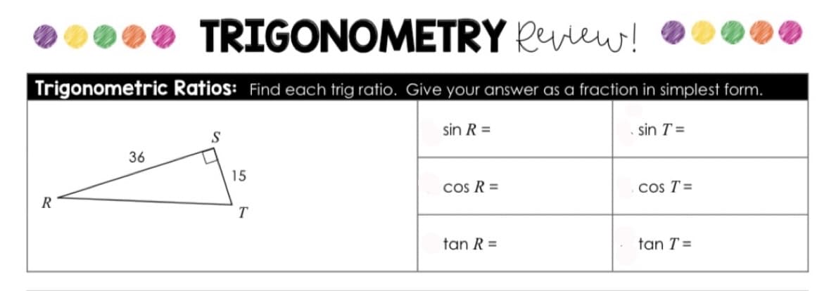 TRIGONOMETRY Rview!
Trigonometric Ratios: Find each trig ratio. Give your answer as a fraction in simplest form.
sin R =
sin T =
S
36
15
Cos R =
Cos T=
tan R =
tan T =
