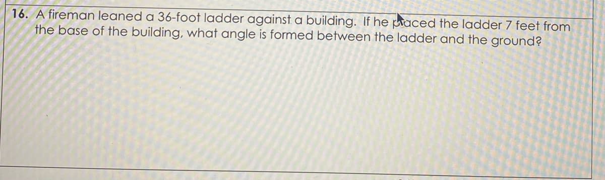 16. A fireman leaned a 36-foot ladder against a building. If he uaced the ladder 7 feet from
the base of the building, what angle is formed between the ladder and the ground?
