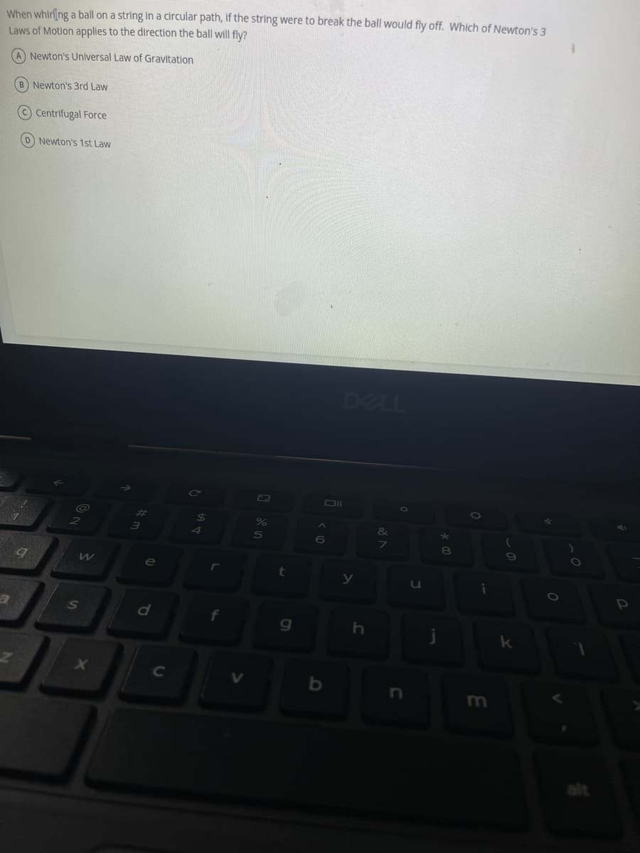 When whirling a ball on a string in a circular path, if the string were to break the ball would fly off. Which of Newton's 3
Laws of Motion applies to the direction the ball will fly?
A Newton's Universal Law of Gravitation
(B) Newton's 3rd Law
Centrifugal Force
(D) Newton's 1st Law
DELL
@
2
&
7
a
19
W
S
X
#m
3
e
d
C
4
r
f
V
5
t
g
Oll
<6
b
y
h
C
u
j
* 00
8
i
(
o
k
0
O
P