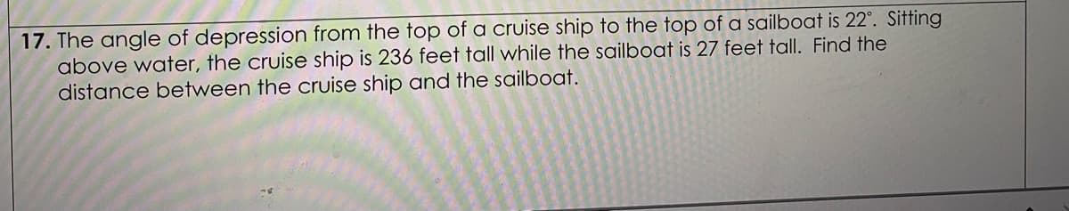 17. The angle of depression from the top of a cruise ship to the top of a sailboat is 22°. Sitting
above water, the cruise ship is 236 feet tall while the sailboat is 27 feet tall. Find the
distance between the cruise ship and the sailboat.
