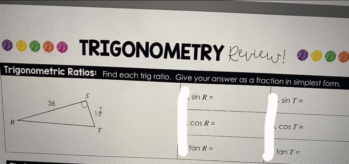TRIGONOMETRY Rview!
Trigonometric Ratios: Find each trig ratio. Give your answer as a fraction in simplest form.
S.
sin R =
sin T =
36
15
R
.COs R =
. Cos T =
tan R =
tan T =
