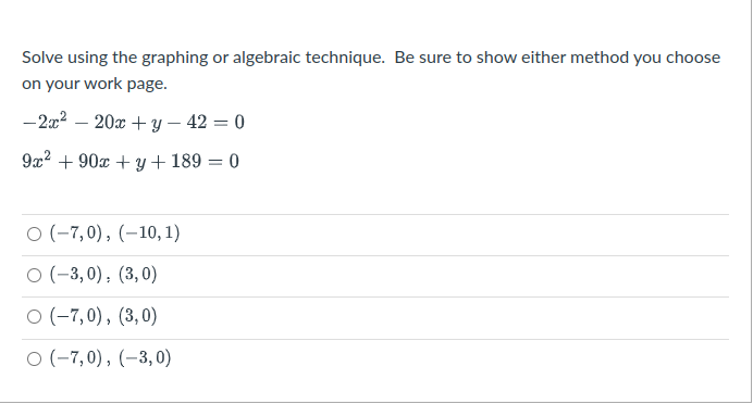 Solve using the graphing or algebraic technique. Be sure to show either method you choose
on your work page.
-2x2 – 20x + y – 42 = 0
9x2 + 90x + y + 189 = 0
O (-7,0), (–10, 1)
O (-3,0), (3,0)
O (-7,0), (3,0)
O (-7,0), (–3,0)
