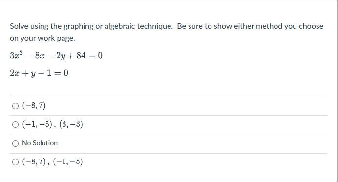 Solve using the graphing or algebraic technique. Be sure to show either method you choose
on your work page.
3x2 – 8x – 2y + 84 = 0
-
2л + у — 1 3 0
O (-8,7)
о (-1,-5), (3, —3)
O No Solution
O (-8, 7), (–1, –5)
