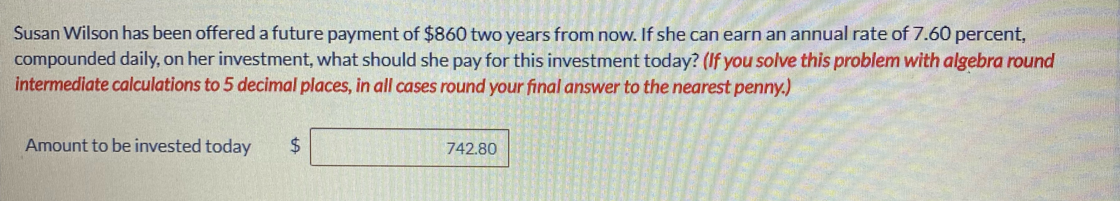 Susan Wilson has been offered a future payment of $860 two years from now. If she can earn an annual rate of 7.60 percent,
compounded daily, on her investment, what should she pay for this investment today? (If you solve this problem with algebra round
intermediate calculations to 5 decimal places, in all cases round your final answer to the nearest penny.)
Amount to be invested today
742.80
%24
