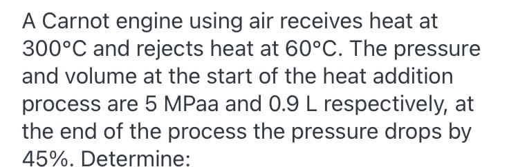 A Carnot engine using air receives heat at
300°C and rejects heat at 60°C. The pressure
and volume at the start of the heat addition
process are 5 MPaa and 0.9 L respectively, at
the end of the process the pressure drops by
45%. Determine:
