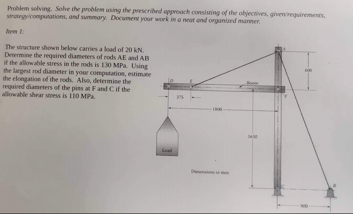 Problem solving. Solve the problem using the prescribed approach consisting of the objectives, given/requirements,
strategy/computations, and summary. Document your work in a neat and organized manner.
Item 1:
The structure shown below carries a load of 20 kN.
Determine the required diameters of rods AE and AB
if the allowable stress in the rods is 130 MPa. Using
the largest rod diameter in your computation, estimate
the elongation of the rods. Also, determine the
required diameters of the pins at F and C if the
allowable shear stress is 110 MPa.
Load
375
1800
Dimensions in mm
Boom
1650
F
600
900