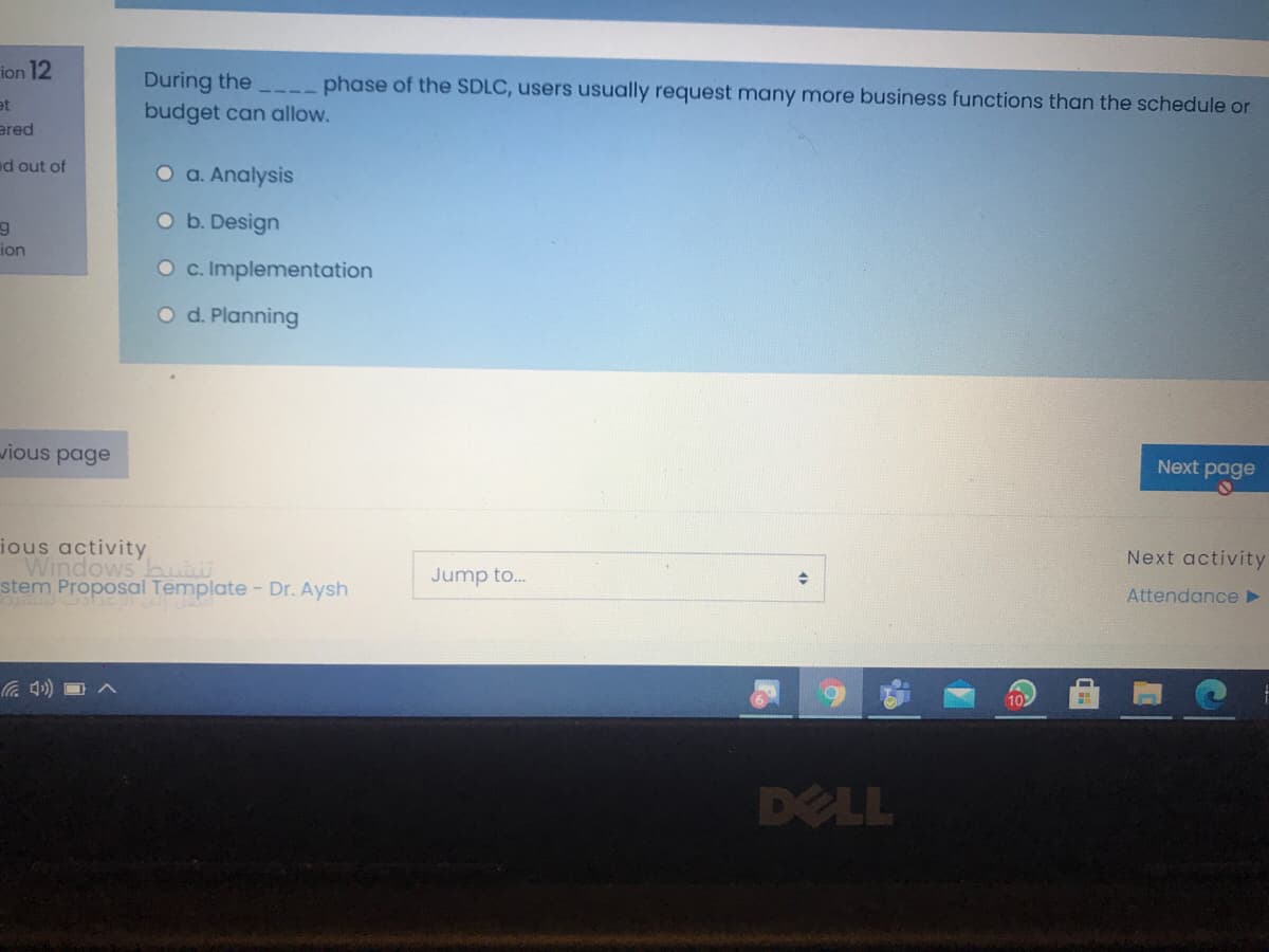 ion 12
During the
budget can allow.
phase of the SDLC, users usually request many more business functions than the schedule or
et
ered
ed out of
O a. Analysis
Ob. Design
ion
O c. Implementation
O d. Planning
wious page
Next page
ious activity
Windows but
stem Proposal Template- Dr. Aysh
Next activity
Jump to.
Attendance
102
DELL
