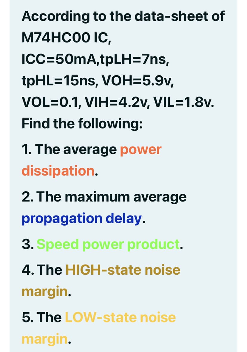 According to the data-sheet of
M74HC00 IC,
ICC=50mA,tpLH=7ns,
tpHL=15ns, VOH=5.9v,
VOL=0.1, VIH=4.2v, VIL=1.8v.
Find the following:
1. The average power
dissipation.
2. The maximum average
propagation delay.
3. Speed power product.
4. The HIGH-state noise
margin.
5. The LOW-state noise
margin.
