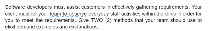 Software developers must assist customers in effectively gathering requirements. Your
client must let your team to observe everyday staff activities within the clinic in order for
you to meet the requirements. Give TWO (2) methods that your team should use to
elicit demand examples and explanations.