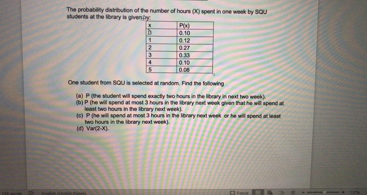 The probability distribution of the number of hours (X) spent in one week by SQU
students at the library is given)y:
P(x)
0.10
0.12
0.27
0.33
0.10
0.08
One student from SQU is selected at random. Find the following
(a) P (the student will spend exactly two hours in the library in next two week).
(b) P (he will spend at most 3 hours in the library next week given that he will spend at
least two hours in the library next week).
(c) P (he will spend at most 3 hours in the library next week or he will spend at least
two hours in the library next week).
(d) Var(2-X).
138 words
English (United States)
O Focus
E E E --
137%
xA123 45
