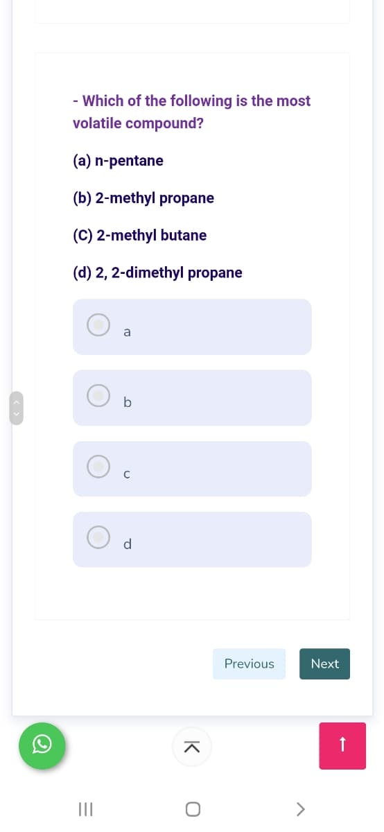 - Which of the following is the most
volatile compound?
(a) n-pentane
(b) 2-methyl propane
(C) 2-methyl butane
(d) 2, 2-dimethyl propane
a
d
Previous
Next
II
K
