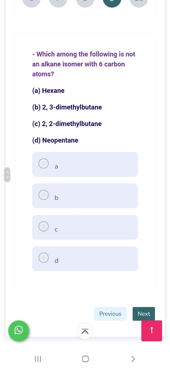 - Which among the following is not
an alkane isomer with 6 carbon
atoms?
(а) Нехаne
(b) 2, 3-dimethylbutane
(c) 2, 2-dimethylbutane
(d) Neopentane
a
b
d
Previous
Next
II
K
