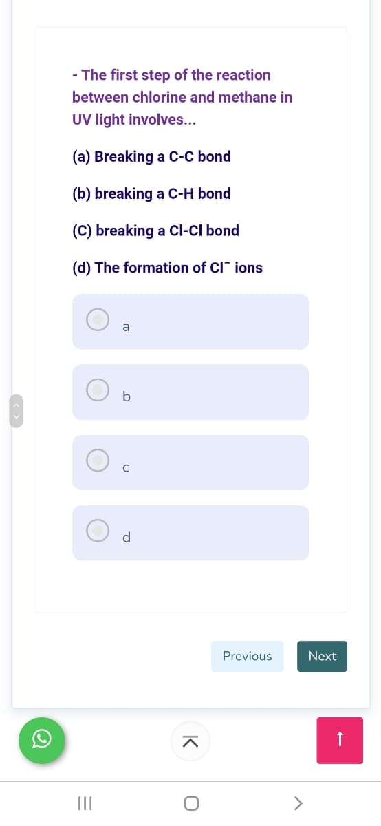 - The first step of the reaction
between chlorine and methane in
UV light involves...
(a) Breaking a C-C bond
(b) breaking a C-H bond
(C) breaking a Cl-CI bond
(d) The formation of CI" ions
a
b
d
Previous
Next
II
K
