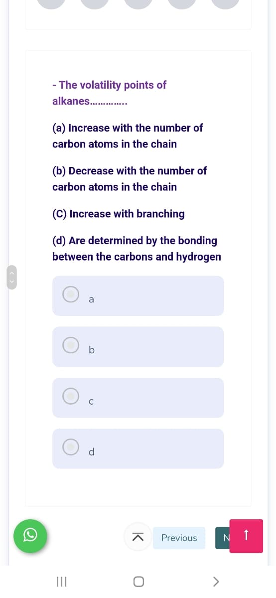 - The volatility points of
alkanes........
(a) Increase with the number of
carbon atoms in the chain
(b) Decrease with the number of
carbon atoms in the chain
(C) Increase with branching
(d) Are determined by the bonding
between the carbons and hydrogen
a
b
d
Previous
II
K
